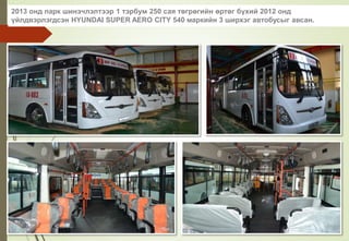 2013 онд парк шинэчлэлтээр 1 тэрбум 250 сая төгрөгийн өртөг бүхий 2012 онд
үйлдвэрлэгдсэн HYUNDAI SUPER AERO CITY 540 маркийн 3 ширхэг автобусыг авсан.
 