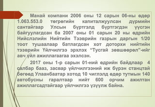 Манай компани 2006 оны 12 сарын 06-ны өдөр
1.063.553.0 төгрөгийн капиталжуулсан дүрмийн
сантайгаар Улсын бүртгэлд бүртгэгдэн үүсгэн
байгуулагдсан ба 2007 оны 01 сарын 20 ны өдрийн
Нийслэлийн Нийтийн Тээврийн газрын даргын 1/20
тоот тушаалаар батлагдсан хот доторхи нийтийн
тээврийн Үйлчилгээ эрхлэх “Тусгай зөвшөөрөл”-ийг
авч үйл ажиллагаагаа эхэлсэн.
2017 оны 1-р сарын 01-ний өдрийн байдлаар 4
салбар бааз, засвар үйлчилгээний иж бүрэн станцтай
бөгөөд Улаанбаатар хотод 10 чиглэлд өдөр тутмын 140
автобусны гаралтаар нийт 600 орчим ажилтан
ажиллагсадтайгаар үйлчилгээ үзүүлж байна.
 