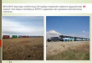 2013-2015 онд парк сэлбэлтэнд 2.8 тэрбум төгрөгийн хөрөнгө оруулалтаар 60
ширхэг том оврын автобусыг БНСУ-с худалдан авч шугамын үйлчилгээнд
гаргасан.
 