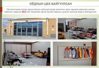 ОЁДЛЫН ЦЕХ БАЙГУУЛСАН
Үйлчилгээний алтан дүрэм болох үйлчилгээний ажилтны өнгө төрхийг өөрчлөн жишиг
байлгах үүднээс 50,0 сая төгрөгийн өртөг бүхий оёдлын цехийг шинээр барьж байгуулсан.
 