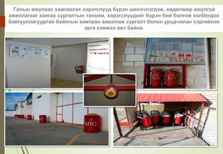 Галын аюулаас хамгаалах хэрэгслүүд бүрэн шинэчлэгдэж, хөдөлмөр аюулгүй
ажиллагааг хангах сургалтын танхим, хэрэгслүүдийг бүрэн бий болгож холбогдох
байгууллагуудтай байнгын хамтран ажиллаж сургалт болон урьдчилан сэргийлэх
арга хэмжээ авч байна.
 