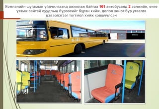 Компанийн шугамын үйлчилгээнд ажиллаж байгаа 161 автобусанд 2 ээлжийн, өнгө
үзэмж сайтай суудлын бүрээсийг бүрэн хийж, долоо хоног бүр угаалга
цэвэрлэгээг тогтмол хийж хэвшүүлсэн
 