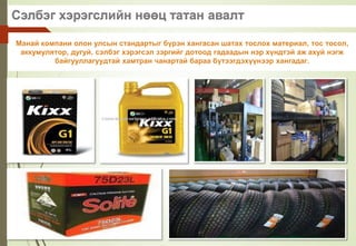 Сэлбэг хэрэгслийн нөөц татан авалт
Манай компани олон улсын стандартыг бүрэн хангасан шатах тослох материал, тос тосол,
аккумулятор, дугуй, сэлбэг хэрэгсэл зэргийг дотоод гадаадын нэр хүндтэй аж ахуй нэгж
байгууллагуудтай хамтран чанартай бараа бүтээгдэхүүнээр хангадаг.
 