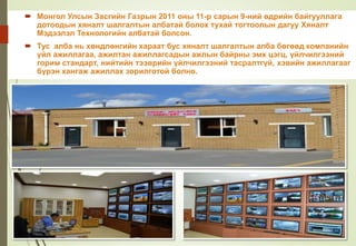 Хяналт, Мэдээлэл Технологийн алба
байгуулагдлаа
 Монгол Улсын Засгийн Газрын 2011 оны 11-р сарын 9-ний өдрийн байгууллага
дотоодын хяналт шалгалтын албатай болох тухай тогтоолын дагуу Хяналт
Мэдээлэл Технологийн албатай болсон.
 Тус алба нь хөндлөнгийн хараат бус хяналт шалгалтын алба бөгөөд компанийн
үйл ажиллагаа, ажилтан ажиллагсадын ажлын байрны эмх цэгц, үйлчилгээний
горим стандарт, нийтийн тээврийн үйлчилгээний тасралтгүй, хэвийн ажиллагааг
бүрэн хангаж ажиллах зорилготой болно.
 