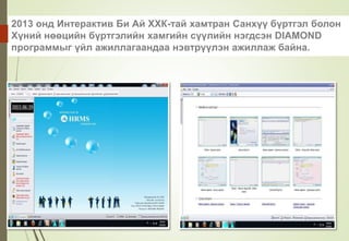 2013 онд Интерактив Би Ай ХХК-тай хамтран Санхүү бүртгэл болон
Хүний нөөцийн бүртгэлийн хамгийн сүүлийн нэгдсэн DIAMOND
программыг үйл ажиллагаандаа нэвтрүүлэн ажиллаж байна.
 
