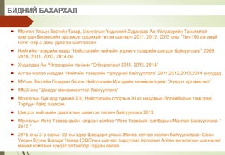 БИДНИЙ БАХАРХАЛ
 Монгол Улсын Засгийн Газар, Монголын Үндэсний Худалдаа Аж Үйлдвэрийн Танхимтай
хамтран Бизнесийн эрхэмсэг оршихуй титэм шагнал- 2011, 2012, 2013 оны “Топ-150 аж ахуй
нэгж”-ээр 3 дахь удаагаа шалгарсан.
 Нийтийн тээврийн газар “Нийслэлийн нийтийн зорчигч тээврийн шилдэг байгууллага” 2009,
2010, 2011, 2013, 2014 он
 Худалдаа Аж Үйлдвэрийн танхим “Entrepreneur 2011, 2013, 2014”
 Алтан жолоо наадам “Нийтийн тээврийн тэргүүний байгууллага” 2011,2012,2013,2014 онуудад
 МУ-ын Засгийн Газарын болон Нийслэлийн Иргэдийн төлөөлөгчдөөс “Хүндэт өргөмжлөл”
 ММХ-оос “Шилдэг менежменттэй байгууллага”
 Монголын бүх ард түмний XIII, Нийслэлийн спортын XI их наадмын Волейболын тэмцээнд
Тэргүүн байр эзэлсэн.
 Шилдэг нийгмийн даатгалын шимтгэл төлөгч байгууллага 2012
 Монголын Авто Тээвэрчдийн нэгдсэн холбоо “Авто Тээврийн салбарын Манлай Байгууллага- ”
2012 ”
 2015 оны 3-р сарын 22-ны өдөр Швецари улсын Женев хотноо зохион байгуулагдсан Олон
Улсын Зууны Шилдэг Чанар (CQE)-ын шагнал гардуулах ёслолын Алтан ангилалын шагналыг
манай компани хүндэтгэлтэйгээр гардан авлаа.
 