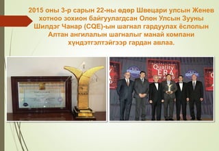 2015 оны 3-р сарын 22-ны өдөр Швецари улсын Женев
хотноо зохион байгуулагдсан Олон Улсын Зууны
Шилдэг Чанар (CQE)-ын шагнал гардуулах ёслолын
Алтан ангилалын шагналыг манай компани
хүндэтгэлтэйгээр гардан авлаа.
 