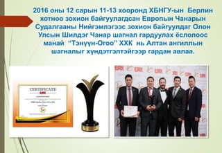 2016 оны 12 сарын 11-13 хооронд ХБНГУ-ын Берлин
хотноо зохион байгуулагдсан Европын Чанарын
Судалгааны Нийгэмлэгээс зохион байгуулдаг Олон
Улсын Шилдэг Чанар шагнал гардуулах ёслолоос
манай “Тэнүүн-Огоо” ХХК нь Алтан ангиллын
шагналыг хүндэтгэлтэйгээр гардан авлаа.
 