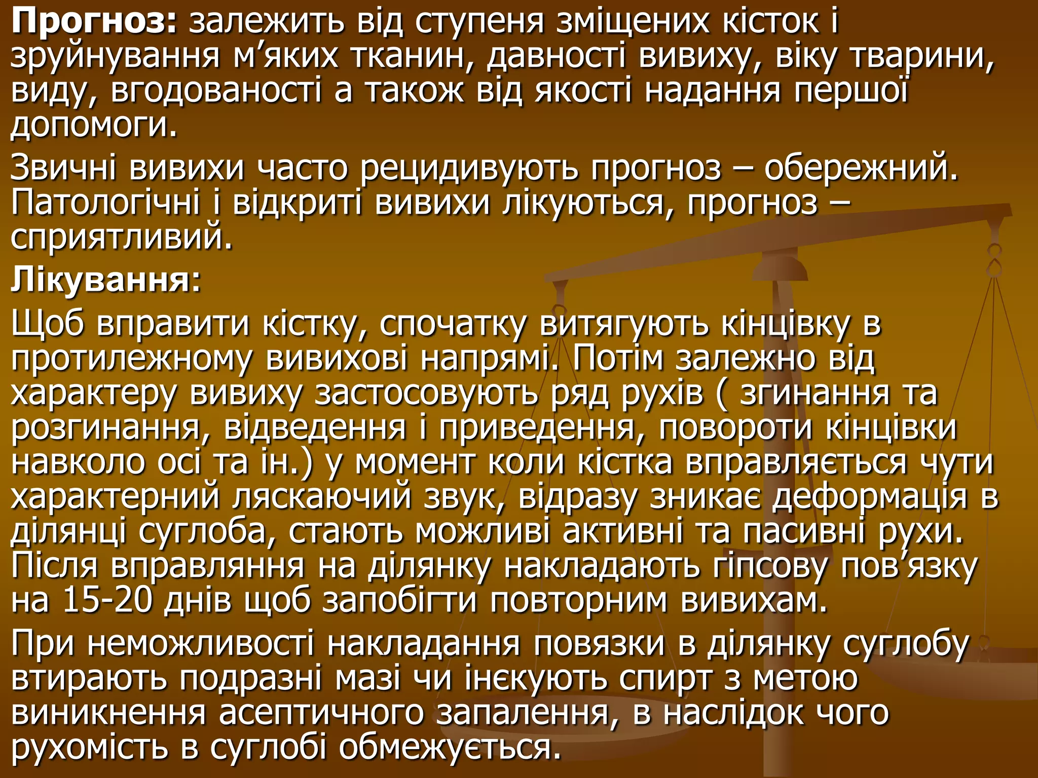 Прогноз: залежить від ступеня зміщених кісток і
зруйнування м’яких тканин, давності вивиху, віку тварини,
виду, вгодованості а також від якості надання першої
допомоги.
Звичні вивихи часто рецидивують прогноз – обережний.
Патологічні і відкриті вивихи лікуються, прогноз –
сприятливий.
Лікування:
Щоб вправити кістку, спочатку витягують кінцівку в
протилежному вивихові напрямі. Потім залежно від
характеру вивиху застосовують ряд рухів ( згинання та
розгинання, відведення і приведення, повороти кінцівки
навколо осі та ін.) у момент коли кістка вправляється чути
характерний ляскаючий звук, відразу зникає деформація в
ділянці суглоба, стають можливі активні та пасивні рухи.
Після вправляння на ділянку накладають гіпсову пов’язку
на 15-20 днів щоб запобігти повторним вивихам.
При неможливості накладання повязки в ділянку суглобу
втирають подразні мазі чи інєкують спирт з метою
виникнення асептичного запалення, в наслідок чого
рухомість в суглобі обмежується.
 
