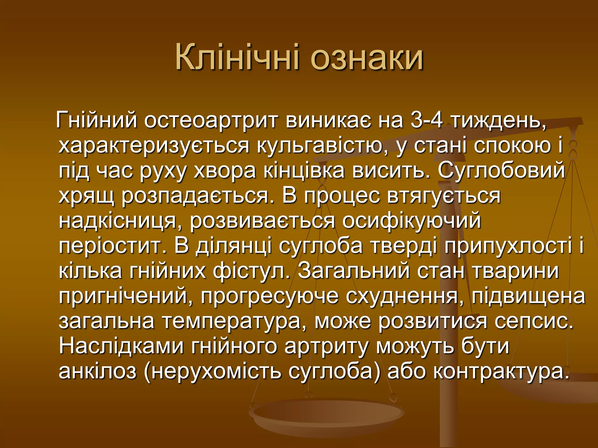 Клінічні ознаки
Гнійний остеоартрит виникає на 3-4 тиждень,
характеризується кульгавістю, у стані спокою і
під час руху хвора кінцівка висить. Суглобовий
хрящ розпадається. В процес втягується
надкісниця, розвивається осифікуючий
періостит. В ділянці суглоба тверді припухлості і
кілька гнійних фістул. Загальний стан тварини
пригнічений, прогресуюче схуднення, підвищена
загальна температура, може розвитися сепсис.
Наслідками гнійного артриту можуть бути
анкілоз (нерухомість суглоба) або контрактура.
 