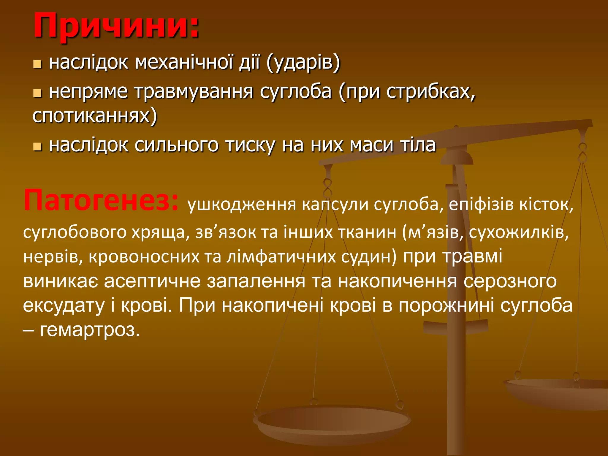 Причини:
 наслідок механічної дії (ударів)
 непряме травмування суглоба (при стрибках,
спотиканнях)
 наслідок сильного тиску на них маси тіла
Патогенез: ушкодження капсули суглоба, епіфізів кісток,
суглобового хряща, зв’язок та інших тканин (м’язів, сухожилків,
нервів, кровоносних та лімфатичних судин) при травмі
виникає асептичне запалення та накопичення серозного
ексудату і крові. При накопичені крові в порожнині суглоба
– гемартроз.
 