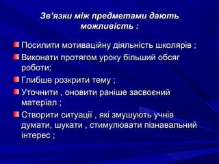 ЗвЗв’’язки між предметами даютьязки між предметами дають
можливість :можливість :
Посилити мотиваційну діяльність школярів ;Посилити мотиваційну діяльність школярів ;
Виконати протягом уроку більший обсягВиконати протягом уроку більший обсяг
роботи;роботи;
Глибше розкрити тему ;Глибше розкрити тему ;
Уточнити , оновити раніше засвоєнийУточнити , оновити раніше засвоєний
матеріал ;матеріал ;
Створити ситуації , які змушують учнівСтворити ситуації , які змушують учнів
думати, шукати , стимулювати пізнавальнийдумати, шукати , стимулювати пізнавальний
інтерес ;інтерес ;
 