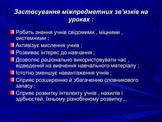 Застосування міжпредметних звЗастосування міжпредметних зв’’язків наязків на
уроках :уроках :
Робить знання учнів свідомими , міцними ,Робить знання учнів свідомими , міцними ,
системними ;системними ;
Активізує мислення учнів ;Активізує мислення учнів ;
Розвиває інтерес до навчання ;Розвиває інтерес до навчання ;
Дозволяє раціонально використовувати час ,Дозволяє раціонально використовувати час ,
відведений на вивчення навчального матеріалу ;відведений на вивчення навчального матеріалу ;
Істотно зменшує навантаження учнів ;Істотно зменшує навантаження учнів ;
Сприяє розширенню й збагаченню словниковогоСприяє розширенню й збагаченню словникового
запасу ;запасу ;
Сприяє розвитку інтелекту учнів , нахилів іСприяє розвитку інтелекту учнів , нахилів і
здібностей, їхньому різнобічному розвитку ..здібностей, їхньому різнобічному розвитку ..
 