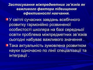 Застосування міжпредметних звЗастосування міжпредметних зв’’язків якязків як
важливого фактора підвищенняважливого фактора підвищення
ефективності навчання.ефективності навчання.
У світлі сучасних завдань всебічногоУ світлі сучасних завдань всебічного
розвитку гармонійно розвиненоїрозвитку гармонійно розвиненої
особистості школяра на базі середньоїособистості школяра на базі середньої
освіти проблема міжпредметних звосвіти проблема міжпредметних зв’’язківязків
сьогодні набуває важливого значення .сьогодні набуває важливого значення .
Така актуальність зумовлена розвиткомТака актуальність зумовлена розвитком
науки одночасно по лінії спеціалізації танауки одночасно по лінії спеціалізації та
інтеграції .інтеграції .
 