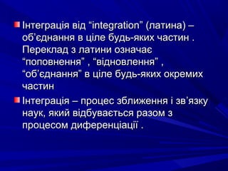 Інтеграція від “Інтеграція від “integrationintegration” (латина) –” (латина) –
обоб’’єднання в ціле будь-яких частин .єднання в ціле будь-яких частин .
Переклад з латини означаєПереклад з латини означає
“поповнення” , “відновлення” ,“поповнення” , “відновлення” ,
“об“об’’єднання” в ціле будь-яких окремихєднання” в ціле будь-яких окремих
частинчастин
Інтеграція – процес зближення і звІнтеграція – процес зближення і зв’’язкуязку
наук, який відбувається разом знаук, який відбувається разом з
процесом диференціації .процесом диференціації .
 