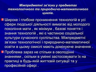 Міжпредметні звМіжпредметні зв’’язки у предметахязки у предметах
технологічного та природничо-математичноготехнологічного та природничо-математичного
циклів.циклів.
Широке і глибоке проникнення технологій в усіШироке і глибоке проникнення технологій в усі
сфери людської діяльності вимагає від молодогосфери людської діяльності вимагає від молодого
покоління мати , як мінімум , базові поняття іпокоління мати , як мінімум , базові поняття і
знання технологій , які є частиною соціальноїзнання технологій , які є частиною соціальної
культури сучасного суспільства. Міжпредметнікультури сучасного суспільства. Міжпредметні
звзв’’язки технологічної і природничо-математичноїязки технологічної і природничо-математичної
освіти в цьому смислі мають домінуюче значення .освіти в цьому смислі мають домінуюче значення .
Проблема зараз не стільки в оволодінніПроблема зараз не стільки в оволодінні
знаннями , скільки в умінні застосовувати їх назнаннями , скільки в умінні застосовувати їх на
практиці в будь-якій життєвій ситуації та упрактиці в будь-якій життєвій ситуації та у
професійній сфері .професійній сфері .
 