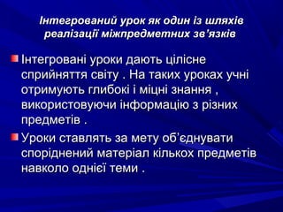 Інтегрований урок як один із шляхівІнтегрований урок як один із шляхів
реалізації міжпредметних звреалізації міжпредметних зв’’язківязків
Інтегровані уроки дають ціліснеІнтегровані уроки дають цілісне
сприйняття світу . На таких уроках учнісприйняття світу . На таких уроках учні
отримують глибокі і міцні знання ,отримують глибокі і міцні знання ,
використовуючи інформацію з різнихвикористовуючи інформацію з різних
предметів .предметів .
Уроки ставлять за мету обУроки ставлять за мету об’’єднуватиєднувати
споріднений матеріал кількох предметівспоріднений матеріал кількох предметів
навколо однієї теми .навколо однієї теми .
 