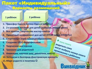 Пакет «Индивидуальный»
Варианты размещений
1. Трансфер Одесса-Затока-Одесса (автобус)
2. 2-х разовое питание для детей (полдник, второй ужин)
3. Все занятия, творческие мастер-классы
4. Проектный менеджмент для детей (STEM Junior, STEM FLL)
5. Спортивные игры, командообразование
6. Создание LEGO-мультфильмов
7. Творческая мастерская
8. Тренинги для родителей
9. Анимация, научное шоу, дискотеки, квесты
10.Экскурсия в Белгород-Днестровскую крепость
11.Море радости и позитива 
1 ребёнок 2 ребёнка
 