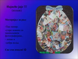 Највеће јаје !!!
(колаж)
Материјал за рад:
-Пак папир;
-старе новине са
занимљивим
фотографијама ,
- лепак и
-добра воља.
Све смо имали! 
 