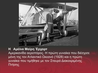 Η Αμέλια Μαίρη Έρχαρτ
Αμερικανίδα αεροπόρος. Η πρώτη γυναίκα που διέσχισε
μόνη της τον Ατλαντικό Ωκεανό (1928) και η πρώτη
γυναίκα που τιμήθηκε με τον Σταυρό Διακεκριμένης
Πτήσης
 