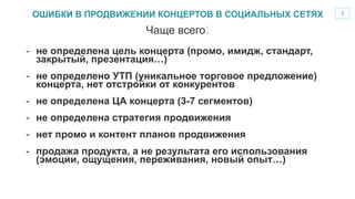 3
-  не определена цель концерта (промо, имидж, стандарт,
закрытый, презентация…)
-  не определено УТП (уникальное торговое предложение)
концерта, нет отстройки от конкурентов
-  не определена ЦА концерта (3-7 сегментов)
-  не определена стратегия продвижения
-  нет промо и контент планов продвижения
-  продажа продукта, а не результата его использования
(эмоции, ощущения, переживания, новый опыт…)
Чаще всего:
ОШИБКИ В ПРОДВИЖЕНИИ КОНЦЕРТОВ В СОЦИАЛЬНЫХ СЕТЯХ
 