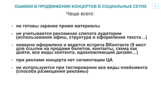 4
-  не готовы заранее промо материалы
-  не учитывается рекламная слепота аудитории
(использование афиш, структура и оформление текста…)
-  неверно оформлена и ведется встреча ВКонтакте (9 мест
для ссылки на продажи билетов, контакты, схема как
дойти, все виды контента, вдохновляющий дизайн…)
-  при рекламе концерта нет сегментации ЦА
-  не используются при тестировании все виды плейсмента
(способа размещения рекламы)
Чаще всего:
ОШИБКИ В ПРОДВИЖЕНИИ КОНЦЕРТОВ В СОЦИАЛЬНЫХ СЕТЯХ
 
