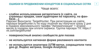 5
-  слабое использование ретаргетинга (с сайта, со
страницы продаж, свои аудитории по парсингу, по фан-
базе…)
Парсинг Вконтакте: TargetHunter. При регистрации на сайте
парсера targethunter.ru по коду musman вы получите сразу 2 дня
в подарок максимального тарифа "Автоматизация" + второй
месяц в подарок при оплате сервиса. Группа парсера ТХ: https://
vk.com/targethunter
-  поверхностный анализ сообществ для посева
-  не используется нативная форма рекламного контента
-  не используется аналитика (UTM-метки, сокращатели типа
goo.gl, Яндекс метрика, Google Analytics)
Чаще всего:
ОШИБКИ В ПРОДВИЖЕНИИ КОНЦЕРТОВ В СОЦИАЛЬНЫХ СЕТЯХ
 