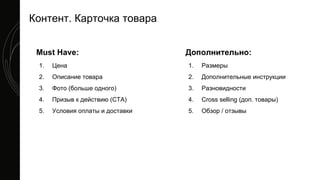 Контент. Карточка товара
Must Have:
1. Цена
2. Описание товара
3. Фото (больше одного)
4. Призыв к действию (CTA)
5. Условия оплаты и доставки
Дополнительно:
1. Размеры
2. Дополнительные инструкции
3. Разновидности
4. Cross selling (доп. товары)
5. Обзор / отзывы
 