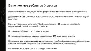 Проанализирована структура сайта, разработана и внесена новая структура сайта
Добавлено 78 000 символов нового уникального контента (описания товарных групп/
подгрупп)
Вручную прописаны мета теги Title/Description для 150 товарных категорий,
подкатегорий, статей и главной страницы
Прописаны шаблоны для страниц товаров
Проведена ручная перелинковка, размещение 900 внутренних ссылок
Проверены все страницы сайта и исправлены ошибки форматирования (выделение
жирным, курсивом, неправильное применение заголовков, лишний код)
Выполнены настройки сайта по Google Webmasters
Выполненные работы за 3 месяца
 