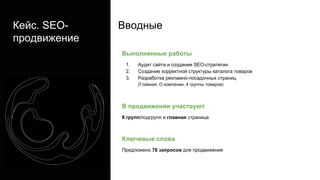 Кейс. SEO-
продвижение
Выполненные работы
1. Аудит сайта и создание SEO-стратегии
2. Создание корректной структуры каталога товаров
3. Разработка рекламно-посадочных страниц
(Главная, О компании, 4 группы товаров)
В продвижении участвуют
8 групп/подгрупп и главная страница
Ключевые слова
Предложено 76 запросов для продвижения
Вводные
 