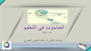 ‫التعليم‬ ‫في‬ ‫الحاسوب‬
EDCT 579
‫الدكتورة‬ ‫لسعادة‬/‫عائشة‬‫بليهش‬‫العمري‬
 