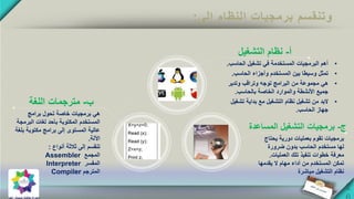 ‫إلى‬ ‫النظام‬ ‫برمجيات‬ ‫وتنقسم‬:
‫أ‬-‫التشغيل‬ ‫نظام‬
•‫الحاسب‬ ‫تشغيل‬ ‫في‬ ‫المستخدمة‬ ‫البرمجيات‬ ‫أهم‬.
•‫تمثل‬‫الحاسب‬ ‫وأجزاء‬ ‫المستخدم‬ ‫بين‬ ‫وسيطا‬.
•‫هي‬‫وتدير‬ ‫وتراقب‬ ‫توجه‬ ‫البرامج‬ ‫من‬ ‫مجموعة‬
‫بالحاسب‬ ‫الخاصة‬ ‫والموارد‬ ‫األنشطة‬ ‫جميع‬.
•‫البد‬‫تشغ‬ ‫بداية‬ ‫مع‬ ‫التشغيل‬ ‫نظام‬ ‫تشغيل‬ ‫من‬‫يل‬
‫الحاسب‬ ‫جهاز‬.
‫ج‬-‫التشغيل‬ ‫برمجيات‬‫ا‬‫لمسا‬‫عدة‬
‫يحت‬ ‫دورية‬ ‫بعمليات‬ ‫تقوم‬ ‫برمجيات‬‫اج‬
‫ضرورة‬ ‫بدون‬ ‫الحاسب‬ ‫مستخدم‬ ‫لها‬
‫العمليات‬ ‫تلك‬ ‫تنفيذ‬ ‫خطوات‬ ‫معرفة‬.
‫يقدمها‬ ‫ال‬ ‫مهام‬ ‫أداء‬ ‫من‬ ‫المستخدم‬ ‫تمكن‬
‫مباشرة‬ ‫التشغيل‬ ‫نظام‬
‫ب‬-‫اللغة‬ ‫مترجمات‬
‫برامج‬ ‫تحول‬ ‫خاصة‬ ‫برمجيات‬ ‫هي‬
‫البرمجة‬ ‫لغات‬ ‫بأحد‬ ‫المكتوبة‬ ‫المستخدم‬
‫بلغ‬ ‫مكتوبة‬ ‫برامج‬ ‫إلى‬ ‫المستوى‬ ‫عالية‬‫ة‬
‫اآللة‬.
‫أنواع‬ ‫ثالثة‬ ‫إلى‬ ‫تنقسم‬:
‫المجمع‬Assembler
‫المفسر‬Interpreter
‫المترجم‬Compiler
 