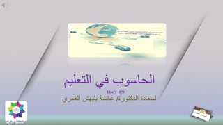 ‫التعليم‬ ‫في‬ ‫الحاسوب‬
EDCT 579
‫الدكتورة‬ ‫لسعادة‬/‫عائشة‬‫بليهش‬‫العمري‬
 