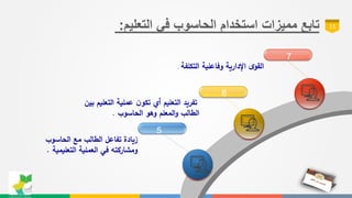 ‫مميزات‬ ‫تابع‬‫في‬ ‫الحاسوب‬ ‫استخدام‬‫التعليم‬: 11
5
6
7
‫الحاسوب‬ ‫مع‬ ‫الطالب‬ ‫تفاعل‬ ‫زيادة‬
‫التعليمية‬ ‫العملية‬ ‫في‬ ‫ومشاركته‬.
‫التعليم‬ ‫عملية‬ ‫ن‬‫تكو‬ ‫أي‬ ‫التعليم‬ ‫تفريد‬‫بين‬
‫الحاسوب‬ ‫وهو‬ ‫المعلم‬‫و‬ ‫الطالب‬.
‫وفاعلية‬ ‫اإلدارية‬ ‫ى‬‫القو‬‫التكلفة‬.
 