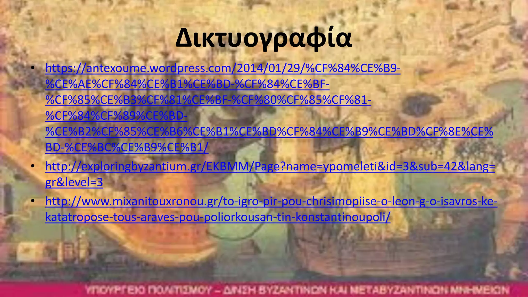 Δικτυογραφία
• https://antexoume.wordpress.com/2014/01/29/%CF%84%CE%B9-
%CE%AE%CF%84%CE%B1%CE%BD-%CF%84%CE%BF-
%CF%85%CE%B3%CF%81%CE%BF-%CF%80%CF%85%CF%81-
%CF%84%CF%89%CE%BD-
%CE%B2%CF%85%CE%B6%CE%B1%CE%BD%CF%84%CE%B9%CE%BD%CF%8E%CE%
BD-%CE%BC%CE%B9%CE%B1/
• http://exploringbyzantium.gr/EKBMM/Page?name=ypomeleti&id=3&sub=42&lang=
gr&level=3
• http://www.mixanitouxronou.gr/to-igro-pir-pou-chrisimopiise-o-leon-g-o-isavros-ke-
katatropose-tous-araves-pou-poliorkousan-tin-konstantinoupoli/
 