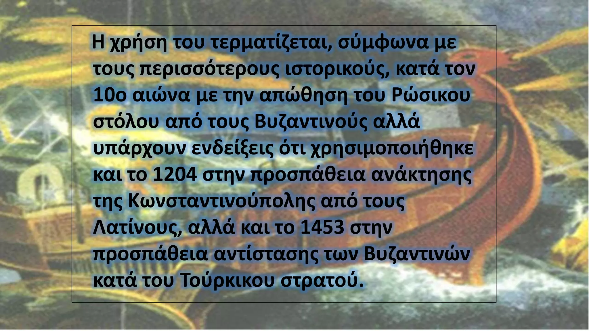 Η χρήση του τερματίζεται, σύμφωνα με
τους περισσότερους ιστορικούς, κατά τον
10ο αιώνα με την απώθηση του Ρώσικου
στόλου από τους Βυζαντινούς αλλά
υπάρχουν ενδείξεις ότι χρησιμοποιήθηκε
και το 1204 στην προσπάθεια ανάκτησης
της Κωνσταντινούπολης από τους
Λατίνους, αλλά και το 1453 στην
προσπάθεια αντίστασης των Βυζαντινών
κατά του Τούρκικου στρατού.
 