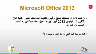 9
Microsoft Office 2013
•‫الكثير‬ ‫فاتك‬ ‫فقد‬ ‫القديمة‬ ‫اوفيس‬ ‫نسخ‬ ‫تستخدم‬ ‫تزال‬ ‫ال‬ ‫كنت‬ ‫إن‬.‫ع‬‫االن‬ ‫ليك‬
‫اوفيس‬ ‫الى‬ ‫بالتغيير‬2013‫فهو‬‫العديد‬ ‫به‬ ‫ان‬ ‫حيث‬ ً‫ا‬‫حق‬ ‫مميزه‬ ‫تجربه‬
‫المزايا‬ ‫من‬ ‫والعديد‬.
•ً‫ال‬‫او‬ ‫البوربوينت‬ ‫مزايا‬ ‫على‬ ‫نتعرف‬ ‫بنا‬ ‫هيا‬
 