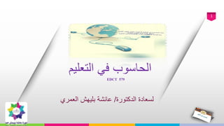 1
‫التعليم‬ ‫في‬ ‫الحاسوب‬
EDCT 579
‫الدكتورة‬ ‫لسعادة‬/‫عائشة‬‫بليهش‬‫العمري‬
 