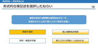 形式的仕様記述を選択したねらい 10
形式手法 ー 形式手法とは
厳密な記述で成果物の品質をあげる一方、
記述だけにとどめて導入コストを抑える狙い
明確で厳密 高い信頼性が期待
分析・検証が可能 導入コストが高い（と言われる）
 