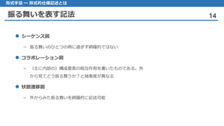 振る舞いを表す記法 14
形式手法 ー 形式的仕様記述とは
 シーケンス図
– 振る舞いのひとつの例に過ぎず網羅的ではない
 コラボレーション図
– （主に内部の）構成要素の相互作用を書いたものである。外
から見てどう振る舞うか？と抽象度が異なる
 状態遷移図
– 外からみた振る舞いを網羅的に記述可能
 