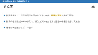 まとめ 28
形式手法 ー 形式的仕様記述とは
 形式手法とは、数理論理学を用いたアプローチ。厳密な記述と分析が可能
 形式的仕様記述のみの導入で、導入コストをおさえて記述の厳密さを手に入れる
 仕様は状態遷移モデルで表す
 