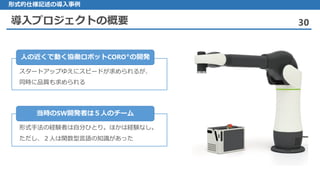 導入プロジェクトの概要 30
形式的仕様記述の導入事例
スタートアップゆえにスピードが求められるが、
同時に品質も求められる
人の近くで動く協働ロボットCORO®の開発
形式手法の経験者は自分ひとり。ほかは経験なし。
ただし、２人は関数型言語の知識があった
当時のSW開発者は５人のチーム
 