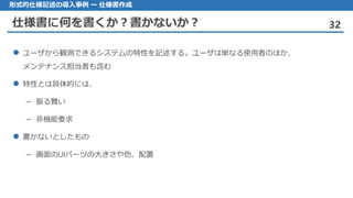 仕様書に何を書くか？書かないか？ 32
形式的仕様記述の導入事例 ー 仕様書作成
ユーザ から観測できるシステムの特性を記述する。ユーザは単なる使用者のほか、
メンテナンス担当者も含む
特性 とは具体的には、
– 振る舞い
非機能要求–
 書かないとしたもの
画面– のUIパーツの大きさや色、配置
 