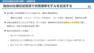 独自の仕様記述言語で状態遷移モデルを記述する 33
形式的仕様記述の導入事例 ー 仕様書作成
 振る舞いは状態遷移モデルで記述する。遷移の構成要素は、
– 遷移元の状態、イベント（パラメータを含む）、ガード条件、事後条件、遷移先の状態
 状態は変数をもつことができる。ガード条件、事後条件の記述を論理式と自然言語で書く。
論理式は、独自の仕様記述言語で書く
 独自の言語を作った理由
– 気に入ったものがなかった
– 記述することに主眼をおいていたためツールのサポートはなくてもよいと割り切った
– あとでパーサーが作れるように考慮して文法は決めた
 