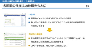各画面の仕様はUI仕様をもとに 35
形式的仕様記述の導入事例 ー 仕様書作成
画面 のイメージとボタンなどのUIパーツの配置
 各UIパーツを操作したときにどんなことが起きるかが自然言語
で説明してある
その 画面で起きるすべてのイベントについて遷移について、論
理式および自然言語による説明がある
UI パーツの配置、色については言及しない
UI仕様
形式的仕様記述
 