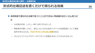 形式的仕様記述を書くだけで得られる効果 36
形式的仕様記述の導入事例 ー 仕様書作成
 自然言語で書かれた仕様で気づくことができない考慮漏れをたくさん見つけ
た
– UI仕様の作成、レビュー時には気づかなかった
– 事後条件を書くときに、変化しないものも含めてすべての状態変数について事後
条件を考えるため。プロトタイピングに近い効果がある
– 中にはソフトウェアのアーキテクチャに影響を及ぼしそうなものもあった
 
