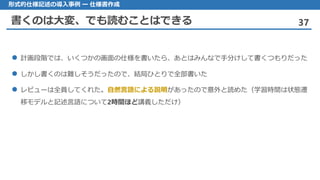 書くのは大変、でも読むことはできる 37
形式的仕様記述の導入事例 ー 仕様書作成
 計画段階では、いくつかの画面の仕様を書いたら、あとはみんなで手分けして書くつもりだった
 しかし書くのは難しそうだったので、結局ひとりで全部書いた
 レビューは全員してくれた。自然言語による説明があったので意外と読めた（学習時間は状態遷
移モデルと記述言語について2時間ほど講義しただけ）
 