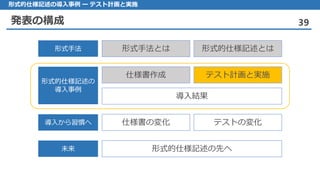 発表の構成 39
形式的仕様記述の導入事例 ー テスト計画と実施
形式手法とは 形式的仕様記述とは形式手法
仕様書作成 テスト計画と実施
導入結果
形式的仕様記述の
導入事例
仕様書の変化 テストの変化導入から習慣へ
形式的仕様記述の先へ未来
 
