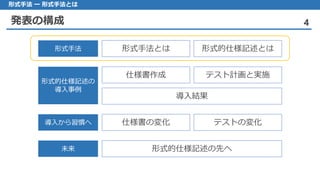 発表の構成 4
形式手法 ー 形式手法とは
形式手法とは 形式的仕様記述とは形式手法
仕様書作成 テスト計画と実施
導入結果
形式的仕様記述の
導入事例
仕様書の変化 テストの変化導入から習慣へ
形式的仕様記述の先へ未来
 