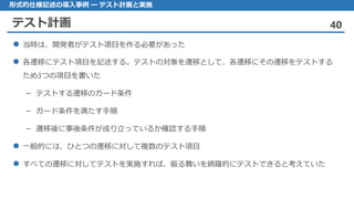 テスト計画 40
形式的仕様記述の導入事例 ー テスト計画と実施
当時 は、開発者がテスト項目を作る必要があった
各遷移 にテスト項目を記述する。テストの対象を遷移として、各遷移にその遷移をテストする
ため3つの項目を書いた
テストする– 遷移のガード条件
ガード– 条件を満たす手順
遷移後– に事後条件が成り立っているか確認する手順
一般的 には、ひとつの遷移に対して複数のテスト項目
すべての 遷移に対してテストを実施すれば、振る舞いを網羅的にテストできると考えていた
 